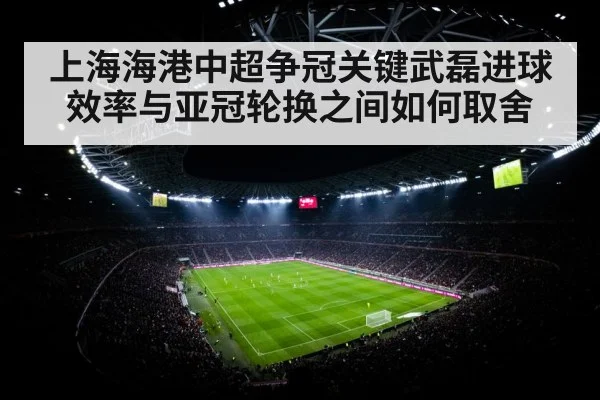 上海海港中超争冠关键武磊进球效率与亚冠轮换之间如何取舍