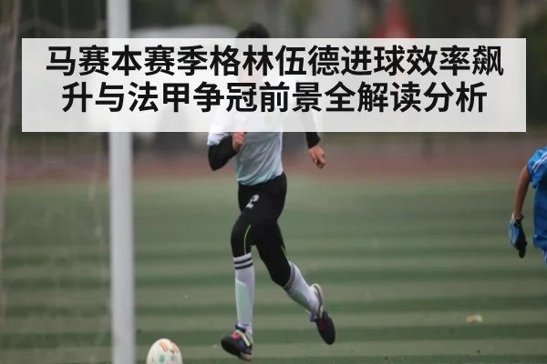 马赛本赛季格林伍德进球效率飙升与法甲争冠前景全解读分析