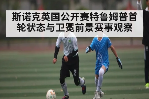 斯诺克英国公开赛特鲁姆普首轮状态与卫冕前景赛事观察