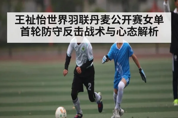 王祉怡世界羽联丹麦公开赛女单首轮防守反击战术与心态解析