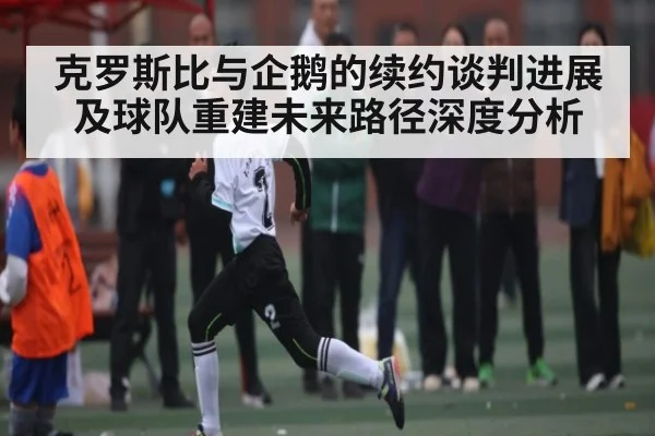 克罗斯比与企鹅的续约谈判进展及球队重建未来路径深度分析