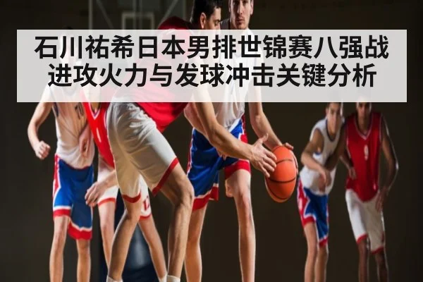 石川祐希日本男排世锦赛八强战进攻火力与发球冲击关键分析